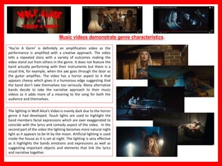 in Hip Hop).
Music videos demonstrate genre characteristics.
‘You’re A Germ’ is definitely an amplification video as the
performance is amplified with a creative approach. The video
tells a repeated story with a variety of outcomes making the
video stand out from others in the genre. It does not feature the
band actually performing with their instruments but there is a
visual link, for example, when the axe goes through the door as
the guitar amplifies. The video has a horror aspect to it that
appears cheesy which gives it a humorous edge suggesting that
the band don’t take themselves too seriously. Many alternative
bands decide to take the narrative approach to their music
videos as it adds more of a meaning to the song for both the
audience and themselves.
The lighting in Wolf Alice’s Video is mainly dark due to the horror
genre it had developed. Touch lights are used to highlight the
band members facial expressions which are over exaggerated to
coincide with the lyrics and comedy aspect of the video. In the
second part of the video the lighting becomes more natural night
light as it appears to be lit by the moon. Artificial lighting is used
inside the house as it is set at night. The lighting is very effective
as it highlights the bands emotions and expressions as well as
suggesting important objects and elements that link the lyrics
and narrative together.
 