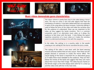 Music videos demonstrate genre characteristics.
The colour scheme is pretty basic due to the video being a horror
story. The mise en scene is very dull with objects that have the
connotation of violence. It has been edited with fast cuts especially
in parts of the song where the beat increases. Continuity editing is
used to follow the lyrics of the video and make the narrative easy
for the audience to understand. Close ups are important to the
video ad they suggest the bands emotions. This is a common
convention used in an alternative music video as it allows the
audience to feel closer with the band. It also follows the typical
repetitive convention of a music video as it makes the narrative
easier to understand and keeps in line with the song lyrics.
In the video, the setting is in a country cabin in the woods
creating an ere setting for the horror narrative the lyrics create.
The styling of the video is very basic with the band wearing
neutral coloured clothes that are very casual. Then there are the
people dressed in costumes to create the horror effect. The
casual styling of the band is important for an alternative group
as it makes them more relatable to the audience. They can then
follow the trends of the band and suggest that they care more
about their music than their image. The video focuses mainly on
the female singer as the shot always starts with her in a close up
and the video ends with her in the main shot.
 