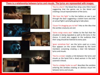 ‘You’re a Germ’ the blood then drips onto Ellie’s hand
suggesting that the germs are in the blood and
creating a visual representation of the lyrics.
‘We hear the fight’ is the line before an axe is put
through the door suggesting a violent tone and that
an actual fight is promptly going to take place.
‘Cause I’m dragging you to hell’ links to the idea that
the zombie creatures are evil.
‘Same songs every year’ relates to the fact that the
situation is being repeated as well as the lyrics in the
chorus. It could also suggest to the audience that
their song should be listened to every year.
‘gives somehow fear’ are the lyrics used as a scary
face appears on the screen followed by the band
members screaming creating a clear link between
lyrics and visuals.
‘You’re a creep’ creates a link between the lyrics and
visuals as the band find a dead woman in the bath
covered in blood.
‘You’re a dodgy fucker as well’ describes the zombies
entering the window creating an obvious visual link
between lyrics and visuals.
There is a relationship between lyrics and visuals. The lyrics are represented with images.
 