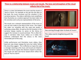There is a relationship between music and visuals. The tone and atmosphere of the visual
reflects that of the music.
There is a clear link between the music and the visuals in
‘You’re a Germ’. For example as the axe hits the door to
the beat, the music increases and the situation in the
narrative worsens. The video is definitely more amplifying
than illustrative as a creative approach has been taken on
the narrative and is only one representation of the lyrics.
The visuals are a relevant representation of the music as
cuts are also made to the beat of the music. This makes
the video run smoothly with the song and avoids a
confusing, jumpy effect. As well as this the situation in the
narrative always reaches its worse at the chorus to
suggest the increase in sound and beat. This is often the
case in narrative indie music videos as it makes the
audience understand that the chorus is the most
memorable part of the song.
Unlike performance and illustrative music videos, they
band are now shown singing the lyrics but rather telling
the story they suggest. This is effective as it give the song
a stronger meaning as the music and visuals are linked to
create the horror aspect the directors hoped to achieve.
The visuals are dark and horror based which reflect the
lyrics of ‘You’re a Germ’.
Axe coming through door to beat of music!
The video events heightening with the
beat!
 