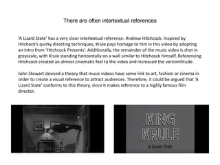 There are often intertextual references
‘A Lizard State’ has a very clear intertextual reference: Andrew Hitchcock. Inspired by
Hitchock’s quirky directing techniques, Krule pays homage to him in this video by adopting
an intro from ‘Hitchcock Presents’. Additionally, the remainder of the music video is shot in
greyscale, with Krule standing horizontally on a wall similar to Hitchcock himself. Referencing
Hitchcock created an almost cinematic feel to the video and increased the verisimilitude.
John Stewart devised a theory that music videos have some link to art, fashion or cinema in
order to create a visual reference to attract audiences. Therefore, it could be argued that ‘A
Lizard State’ conforms to this theory, since it makes reference to a highly famous film
director.
 