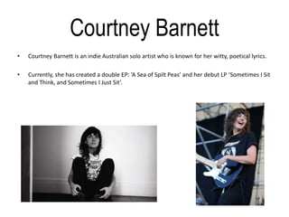 Courtney Barnett
• Courtney Barnett is an indie Australian solo artist who is known for her witty, poetical lyrics.
• Currently, she has created a double EP: ‘A Sea of Spilt Peas’ and her debut LP ‘Sometimes I Sit
and Think, and Sometimes I Just Sit’.
 