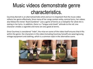 Music videos demonstrate genre
characteristics.
Courtney Barnett is an alternative/indie artist and so it is important that the music video
reflects her genre effectively. Since many of her songs contain witty, comical lyrics, her videos
also follow this trend: ‘Avant Gardener’ uses a game of tennis as a metaphor for what she is
stating in her lyrics. In addition, there is a “tongue and cheek” attitude to the vid: one
character smokes a cigarette and none are very good at tennis.
Since Courtney is considered “indie”, the mise-en-scene of the video itself ensures that it fits
within the genre: the characters in the video (including Courtney herself) are wearing/using
vintage equipment and clothing, which is a common style in the alternative scene.
 