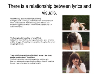 There is a relationship between lyrics and
visuals.
‘It’s a Monday, it’s so mundane’ (illustrative)
During this shot, Courtney is positioned centre frame and is still.
This is contrasted with the fast-moving game of tennis and
therefore suggests Courtney’s boredom with everyday life – as
stated in her lyrics.
‘I’m having trouble breathing in’ (amplifying)
As Courtney sings this lyric, she begins to lose the game of tennis
and her struggle of ‘breathing in’ is amplified through a shot of her
struggling to breath.
‘I take a hit from an asthma puffer, I do it wrong, I was never
good at smoking bongs’ (amplifying)
This lyric is amplified in a similar way to the previous lyric:
Courtney is depicted using an inhaler and then violently coughing
(hence: ‘I was never good at smoking bongs’).
 