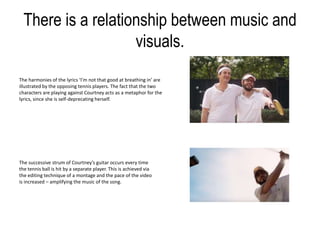 There is a relationship between music and
visuals.
The harmonies of the lyrics ‘I’m not that good at breathing in’ are
illustrated by the opposing tennis players. The fact that the two
characters are playing against Courtney acts as a metaphor for the
lyrics, since she is self-deprecating herself.
The successive strum of Courtney’s guitar occurs every time
the tennis ball is hit by a separate player. This is achieved via
the editing technique of a montage and the pace of the video
is increased – amplifying the music of the song.
 