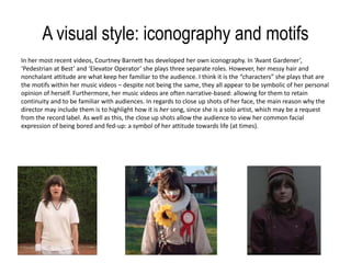 A visual style: iconography and motifs
In her most recent videos, Courtney Barnett has developed her own iconography. In ‘Avant Gardener’,
‘Pedestrian at Best’ and ‘Elevator Operator’ she plays three separate roles. However, her messy hair and
nonchalant attitude are what keep her familiar to the audience. I think it is the “characters” she plays that are
the motifs within her music videos – despite not being the same, they all appear to be symbolic of her personal
opinion of herself. Furthermore, her music videos are often narrative-based: allowing for them to retain
continuity and to be familiar with audiences. In regards to close up shots of her face, the main reason why the
director may include them is to highlight how it is her song, since she is a solo artist, which may be a request
from the record label. As well as this, the close up shots allow the audience to view her common facial
expression of being bored and fed-up: a symbol of her attitude towards life (at times).
 
