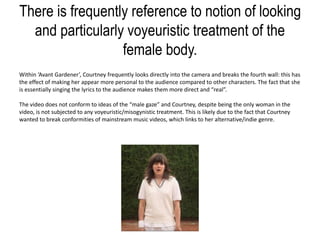 There is frequently reference to notion of looking
and particularly voyeuristic treatment of the
female body.
Within ‘Avant Gardener’, Courtney frequently looks directly into the camera and breaks the fourth wall: this has
the effect of making her appear more personal to the audience compared to other characters. The fact that she
is essentially singing the lyrics to the audience makes them more direct and “real”.
The video does not conform to ideas of the “male gaze” and Courtney, despite being the only woman in the
video, is not subjected to any voyeuristic/misogynistic treatment. This is likely due to the fact that Courtney
wanted to break conformities of mainstream music videos, which links to her alternative/indie genre.
 