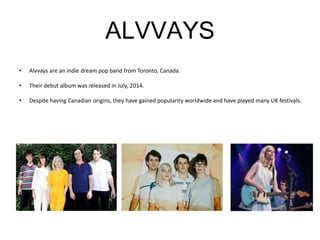 ALVVAYS
• Alvvays are an indie dream pop band from Toronto, Canada.
• Their debut album was released in July, 2014.
• Despite having Canadian origins, they have gained popularity worldwide and have played many UK festivals.
 