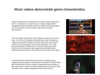 Music videos demonstrate genre characteristics.
Similar to King Krule’s ‘A Lizard State’ music video, ‘Archie, Marry Me’ is
shot in a 4:3 aspect ratio, which creates a strong vintage aesthetic.
Vintage/retro themes are often prominent within the alternative genre
and so the director’s choice in aspect ratio conforms to genre
characteristics.
The music video is alternative in that it features unique mise-en-scene
ideas. In this shot, for example, the director has chosen to project an
image over the performing band. The bold colour links to the overall
aesthetic of the video, and so continuity is not broken. This simple
technique provides a different feel to a standard performance and
therefore aids in making the video appear more indie/alternative.
Furthermore, performance is a key element of most indie music videos.
A common feature of alternative music videos is to depict unique,
intriguing and cool people. In this instance, the director of ‘Archie, Marry
Me’ has decided to include a number of people who would classify as
either alternative or indie. This perhaps helps audiences to connect with
the video, since it is featuring people who are similar to them.
 