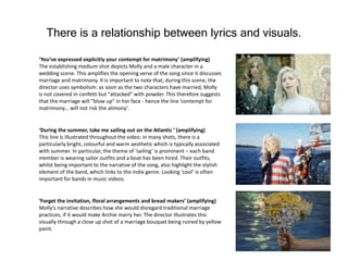There is a relationship between lyrics and visuals.
‘You’ve expressed explicitly your contempt for matrimony’ (amplifying)
The establishing medium shot depicts Molly and a male character in a
wedding scene. This amplifies the opening verse of the song since it discusses
marriage and matrimony. It is important to note that, during this scene, the
director uses symbolism: as soon as the two characters have married, Molly
is not covered in confetti but “attacked” with powder. This therefore suggests
that the marriage will “blow up” in her face - hence the line ‘contempt for
matrimony… will not risk the alimony’.
‘During the summer, take me sailing out on the Atlantic ’ (amplifying)
This line is illustrated throughout the video: in many shots, there is a
particularly bright, colourful and warm aesthetic which is typically associated
with summer. In particular, the theme of ‘sailing’ is prominent – each band
member is wearing sailor outfits and a boat has been hired. Their outfits,
whilst being important to the narrative of the song, also highlight the stylish
element of the band, which links to the indie genre. Looking ‘cool’ is often
important for bands in music videos.
‘Forget the invitation, floral arrangements and bread makers’ (amplifying)
Molly’s narrative describes how she would disregard traditional marriage
practices, if it would make Archie marry her. The director illustrates this
visually through a close up shot of a marriage bouquet being ruined by yellow
paint.
 