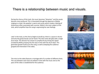 There is a relationship between music and visuals.
During the chorus of the track, the music becomes “dreamier” and the vocals
become more profound. This is illustrated through the depiction of Molly
singing on a boat: the weather is warm and sunny, which creates a feeling of
dreaminess often associated with summer. Molly is the main subject of the
shot, which amplifies how this song is expressing her own feelings.
Later in the track, as the chorus begins to build up, there is a pause in drums
and only the guitar/vocals can be heard. This then ends abruptly with a single
drum beat. The director has chosen to amplify this by timing the splash
(created by Molly jumping into the sea) in time with the drum beat. This
generates greater build up to the song, as well as keeping the audience
gripped and interested in the video.
The intro to the video features a montage edit of a number of different shots.
The cuts between each shot are edited in-time with the music and so the
pace of the video is established for the audience.
 
