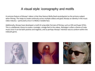 A visual style: iconography and motifs
A common feature of Alvvays’ videos is that they feature Molly (lead vocals/guitar) as the primary subject
when filming. This helps to create continuity across multiple videos and gives Alvvays an identity in the music
video industry – particularly since it is Molly’s notable face.
Additionally, Alvvays have developed a motif of using older formats of filming: such as VHS and Super 8 film.
This is a deliberate choice to create a nostalgic, vintage feel to the videos. Nostalgia is often a theme of indie
music since it can be both positive and negative, and so perhaps Alvvays’ intention was to conform within the
indie/alt genre.
 