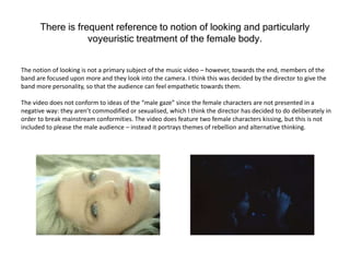 There is frequent reference to notion of looking and particularly
voyeuristic treatment of the female body.
The notion of looking is not a primary subject of the music video – however, towards the end, members of the
band are focused upon more and they look into the camera. I think this was decided by the director to give the
band more personality, so that the audience can feel empathetic towards them.
The video does not conform to ideas of the “male gaze” since the female characters are not presented in a
negative way: they aren’t commodified or sexualised, which I think the director has decided to do deliberately in
order to break mainstream conformities. The video does feature two female characters kissing, but this is not
included to please the male audience – instead it portrays themes of rebellion and alternative thinking.
 