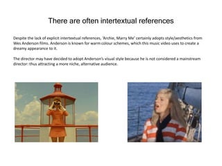 There are often intertextual references
Despite the lack of explicit intertextual references, ‘Archie, Marry Me’ certainly adopts style/aesthetics from
Wes Anderson films. Anderson is known for warm colour schemes, which this music video uses to create a
dreamy appearance to it.
The director may have decided to adopt Anderson’s visual style because he is not considered a mainstream
director: thus attracting a more niche, alternative audience.
 