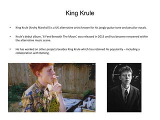 King Krule
• King Krule (Archy Marshall) is a UK alternative artist known for his jangly guitar tone and peculiar vocals.
• Krule’s debut album, ‘6 Feet Beneath The Moon’, was released in 2013 and has become renowned within
the alternative music scene.
• He has worked on other projects besides King Krule which has retained his popularity – including a
collaboration with Ratking.
 