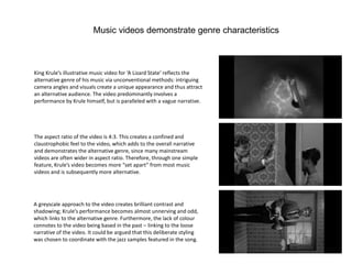 Music videos demonstrate genre characteristics
King Krule’s illustrative music video for ‘A Lizard State’ reflects the
alternative genre of his music via unconventional methods: intriguing
camera angles and visuals create a unique appearance and thus attract
an alternative audience. The video predominantly involves a
performance by Krule himself, but is paralleled with a vague narrative.
The aspect ratio of the video is 4:3. This creates a confined and
claustrophobic feel to the video, which adds to the overall narrative
and demonstrates the alternative genre, since many mainstream
videos are often wider in aspect ratio. Therefore, through one simple
feature, Krule’s video becomes more “set apart” from most music
videos and is subsequently more alternative.
A greyscale approach to the video creates brilliant contrast and
shadowing; Krule’s performance becomes almost unnerving and odd,
which links to the alternative genre. Furthermore, the lack of colour
connotes to the video being based in the past – linking to the loose
narrative of the video. It could be argued that this deliberate styling
was chosen to coordinate with the jazz samples featured in the song.
 