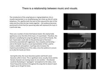 There is a relationship between music and visuals.
The introduction of the song features a ringing telephone: this is
visually represented, in an amplifying way, by a close up shot of a prop
telephone. This signifies both the start of the song and the start of the
video and thus links the two media together – the audience becomes
positioned to think that the upcoming video will represent the track in
a particular way.
There are a number of shots that feature lizards: this clearly holds
significance since the title of the track is ‘A Lizard State’. Therefore, the
director is amplifying the song through the visual motif of lizards. The
lyric ‘lizard state’ could refer to the primitive part of the brain –
commonly associated with aggression, fear, empathy and bonding –
and so the lizards may be a visual representation of that, used to
create a volatile atmosphere. It perhaps also increases the
mysterious/unsettling tone of the video, since the audience is unsure
as to why the lizards are there.
During this shot, the music becomes quieter and Krule’s voice
becomes softer in tone. This is significant since, visually, Krule and the
female character are moving nearer to one another – the director
could be illustrating an “apologetic” atmosphere to the video, since
Krule frequently mentions throughout the song that he doesn’t want
to give up on the girl he loves.
 