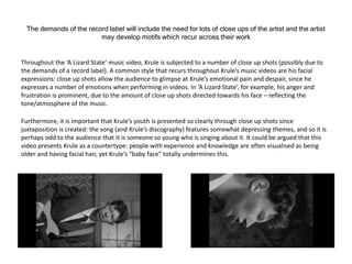 The demands of the record label will include the need for lots of close ups of the artist and the artist
may develop motifs which recur across their work
Throughout the ‘A Lizard State’ music video, Krule is subjected to a number of close up shots (possibly due to
the demands of a record label). A common style that recurs throughout Krule’s music videos are his facial
expressions: close up shots allow the audience to glimpse at Krule’s emotional pain and despair, since he
expresses a number of emotions when performing in videos. In ‘A Lizard State’, for example, his anger and
frustration is prominent, due to the amount of close up shots directed towards his face – reflecting the
tone/atmosphere of the music.
Furthermore, it is important that Krule’s youth is presented so clearly through close up shots since
juxtaposition is created: the song (and Krule’s discography) features somewhat depressing themes, and so it is
perhaps odd to the audience that it is someone so young who is singing about it. It could be argued that this
video presents Krule as a countertype: people with experience and knowledge are often visualised as being
older and having facial hair, yet Krule’s “baby face” totally undermines this.
 