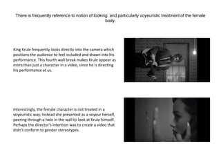 There is frequently reference to notion of looking and particularly voyeuristic treatment of the female
body.
King Krule frequently looks directly into the camera which
positions the audience to feel included and drawn into his
performance. This fourth wall break makes Krule appear as
more than just a character in a video, since he is directing
his performance at us.
Interestingly, the female character is not treated in a
voyeuristic way. Instead she presented as a voyeur herself,
peering through a hole in the wall to look at Krule himself.
Perhaps the director’s intention was to create a video that
didn’t conform to gender stereotypes.
 