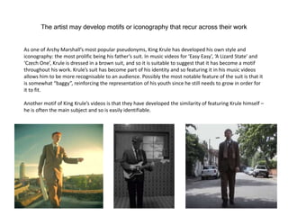 The artist may develop motifs or iconography that recur across their work
As one of Archy Marshall’s most popular pseudonyms, King Krule has developed his own style and
iconography: the most prolific being his father’s suit. In music videos for ‘Easy Easy’, ‘A Lizard State’ and
‘Czech One’, Krule is dressed in a brown suit, and so it is suitable to suggest that it has become a motif
throughout his work. Krule’s suit has become part of his identity and so featuring it in his music videos
allows him to be more recognisable to an audience. Possibly the most notable feature of the suit is that it
is somewhat “baggy”, reinforcing the representation of his youth since he still needs to grow in order for
it to fit.
Another motif of King Krule’s videos is that they have developed the similarity of featuring Krule himself –
he is often the main subject and so is easily identifiable.
 