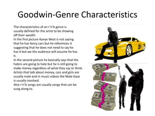 Goodwin-Genre Characteristics 
The characteristics of an r’n’b genre is 
usually defined for the artist to be showing 
off their wealth. 
In the first picture Kanye West is not saying 
that he has fancy cars but he references it 
suggesting that he does not need to say he 
has it but we the audience will assume he has 
it. 
In the second picture he basically says that the 
haters are going to hate but he is still going to 
make money regardless of what they say or think. 
Artists that talk about money, cars and girls are 
usually male and in music videos the Male Gaze 
is usually involved. 
Also r’n’b songs are usually songs that can be 
sung along to. 
 