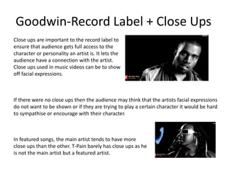 Goodwin-Record Label + Close Ups 
Close ups are important to the record label to 
ensure that audience gets full access to the 
character or personality an artist is. It lets the 
audience have a connection with the artist. 
Close ups used in music videos can be to show 
off facial expressions. 
If there were no close ups then the audience may think that the artists facial expressions 
do not want to be shown or if they are trying to play a certain character it would be hard 
to sympathise or encourage with their character. 
In featured songs, the main artist tends to have more 
close ups than the other. T-Pain barely has close ups as he 
is not the main artist but a featured artist. 
 
