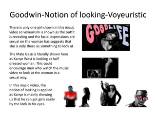 Goodwin-Notion of looking-Voyeuristic 
There is only one girl shown in this music 
video so voyeurism is shown as the outfit 
is revealing and the facial expressions are 
sexual on the woman has suggests that 
she is only there as something to look at. 
The Male Gaze is literally shown here 
as Kanye West is looking at half 
dressed woman. This could 
encourage men who watch the music 
video to look at the woman in a 
sexual way. 
In this music video, the 
notion of looking is applied 
as Kanye is mainly showing 
us that he can get girls easily 
by the look in his eyes. 
 