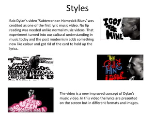 Styles 
Bob Dylan’s video ‘Subterranean Homesick Blues’ was 
credited as one of the first lyric music video. No lip 
reading was needed unlike normal music videos. That 
experiment turned into our cultural understanding in 
music today and the post modernism adds something 
new like colour and got rid of the card to hold up the 
lyrics. 
The video is a new improved concept of Dylan’s 
music video. In this video the lyrics are presented 
on the screen but in different formats and images. 
 