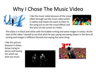 Why I Chose The Music Video 
I like this music video because of the visual 
effect through out the music video which 
is catchy and makes me want to listen to 
the song just to see the visual effects and 
the lyrics on the screen as I listen. 
The video is in black and white with the bubble writing and some images in colour. At the 
start of the video I started to see that what he was saying was being shown in the form of 
writing and images in different formats but saying the same thing. 
I like this picture 
because it shows 
Kanye trying to 
dance and having 
fun which we 
dont see much. 
