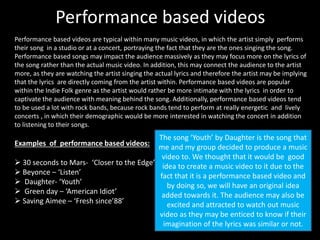 Performance based videos 
Performance based videos are typical within many music videos, in which the artist simply performs 
their song in a studio or at a concert, portraying the fact that they are the ones singing the song. 
Performance based songs may impact the audience massively as they may focus more on the lyrics of 
the song rather than the actual music video. In addition, this may connect the audience to the artist 
more, as they are watching the artist singing the actual lyrics and therefore the artist may be implying 
that the lyrics are directly coming from the artist within. Performance based videos are popular 
within the Indie Folk genre as the artist would rather be more intimate with the lyrics in order to 
captivate the audience with meaning behind the song. Additionally, performance based videos tend 
to be used a lot with rock bands, because rock bands tend to perform at really energetic and lively 
concerts , in which their demographic would be more interested in watching the concert in addition 
to listening to their songs. 
Examples of performance based videos: 
 30 seconds to Mars- ‘Closer to the Edge’ 
 Beyonce – ‘Listen’ 
 Daughter- ‘Youth’ 
 Green day – ‘American Idiot’ 
 Saving Aimee – ‘Fresh since’88’ 
The song ‘Youth’ by Daughter is the song that 
me and my group decided to produce a music 
video to. We thought that it would be good 
idea to create a music video to it due to the 
fact that it is a performance based video and 
by doing so, we will have an original idea 
added towards it. The audience may also be 
excited and attracted to watch out music 
video as they may be enticed to know if their 
imagination of the lyrics was similar or not. 
 