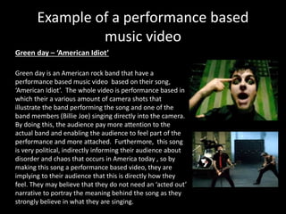 Example of a performance based 
music video 
Green day – ‘American Idiot’ 
Green day is an American rock band that have a 
performance based music video based on their song, 
‘American Idiot’. The whole video is performance based in 
which their a various amount of camera shots that 
illustrate the band performing the song and one of the 
band members (Billie Joe) singing directly into the camera. 
By doing this, the audience pay more attention to the 
actual band and enabling the audience to feel part of the 
performance and more attached. Furthermore, this song 
is very political, indirectly informing their audience about 
disorder and chaos that occurs in America today , so by 
making this song a performance based video, they are 
implying to their audience that this is directly how they 
feel. They may believe that they do not need an ‘acted out’ 
narrative to portray the meaning behind the song as they 
strongly believe in what they are singing. 
 