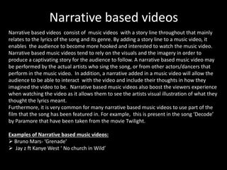 Narrative based videos 
Narrative based videos consist of music videos with a story line throughout that mainly 
relates to the lyrics of the song and its genre. By adding a story line to a music video, it 
enables the audience to become more hooked and interested to watch the music video. 
Narrative based music videos tend to rely on the visuals and the imagery in order to 
produce a captivating story for the audience to follow. A narrative based music video may 
be performed by the actual artists who sing the song, or from other actors/dancers that 
perform in the music video. In addition, a narrative added in a music video will allow the 
audience to be able to interact with the video and include their thoughts in how they 
imagined the video to be. Narrative based music videos also boost the viewers experience 
when watching the video as it allows them to see the artists visual illustration of what they 
thought the lyrics meant. 
Furthermore, it is very common for many narrative based music videos to use part of the 
film that the song has been featured in. For example, this is present in the song ‘Decode’ 
by Paramore that have been taken from the movie Twilight. 
Examples of Narrative based music videos: 
 Bruno Mars- ‘Grenade’ 
 Jay z ft Kanye West ‘ No church in Wild’ 
 
