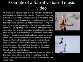 Example of a Narrative based music 
video 
An example of a music video that is a narrative based music 
video would be ‘Take on Me’ by A-ha. The music video has 
a theme of a romantic fantasy narrative in which the story 
line consists of a tableau of pencil drawings in a comic book 
that represents competitive motorcycle sidecar racing. The 
story in the comic book portrays the hero pursued by two 
enemies. Subsequently , with the use of editing techniques 
, the scene cuts to a woman sitting in a cafe drinking coffee. 
After asking the waitress for her bill, the comic hero winks 
at the girl from the comic book and reaches out his pencil 
drawn hand to invite the woman into the comic book. As 
her pencil form self goes into the comic book, the hero 
sings to the woman as he introduces her to his own 
animated world. Eventually and throughout the music 
video, the hero flashes between the real life version of 
himself and the animated one. 
Although this is mainly narrative based, there are scenes in 
the music video where the artist is lip syncing into the 
camera, and therefore this adds a slight performance to the 
music video. 
