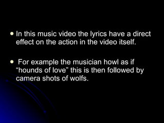 In this music video the lyrics have a direct effect on the action in the video itself.  For example the musician howl as if “hounds of love” this is then followed by camera shots of wolfs.  