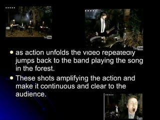 as action unfolds the video repeatedly jumps back to the band playing the song in the forest.  These shots amplifying the action and make it continuous and clear to the audience.  