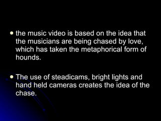 the music video is based on the idea that the musicians are being chased by love, which has taken the metaphorical form of hounds.  The use of steadicams, bright lights and hand held cameras creates the idea of the chase.  