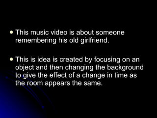 This music video is about someone remembering his old girlfriend. This is idea is created by focusing on an object and then changing the background to give the effect of a change in time as the room appears the same. 