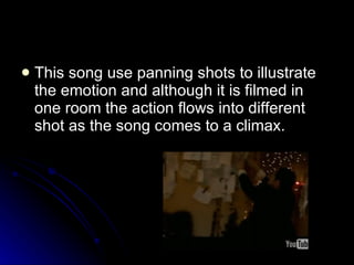This song use panning shots to illustrate the emotion and although it is filmed in one room the action flows into different shot as the song comes to a climax. 