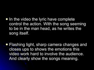 In the video the lyric have complete control the action. With the song seeming to be in the man head, as he writes the song itself. Flashing light, sharp camera changes and closes ups to shows the emotions this video work hard to involve the audience. And clearly show the songs meaning. 