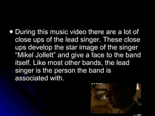 During this music video there are a lot of close ups of the lead singer. These close ups develop the star image of the singer “Mikel Jollett” and give a face to the band itself. Like most other bands, the lead singer is the person the band is associated with.  