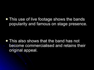 This use of live footage shows the bands popularity and famous on stage presence. This also shows that the band has not become commercialised and retains their original appeal.  