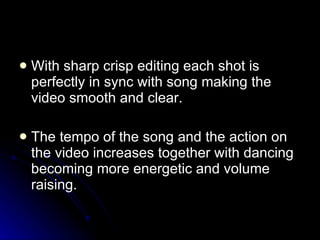 With sharp crisp editing each shot is perfectly in sync with song making the video smooth and clear.  The tempo of the song and the action on the video increases together with dancing becoming more energetic and volume raising.  