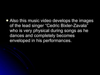 Also this music video develops the images of the lead singer “Cedric Bixler-Zavala” who is very physical during songs as he dances and completely becomes enveloped in his performances.  