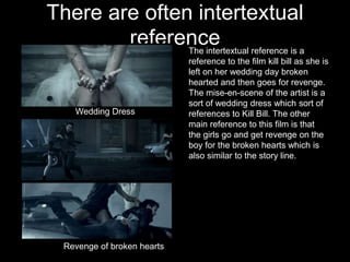 There are often intertextual
        reference reference is a
               The intertextual
                             reference to the film kill bill as she is
                             left on her wedding day broken
                             hearted and then goes for revenge.
                             The mise-en-scene of the artist is a
                             sort of wedding dress which sort of
    Wedding Dress            references to Kill Bill. The other
                             main reference to this film is that
                             the girls go and get revenge on the
                             boy for the broken hearts which is
                             also similar to the story line.




  Revenge of broken hearts
 