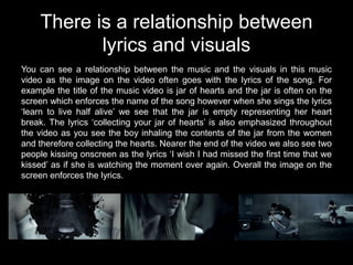 There is a relationship between
           lyrics and visuals
You can see a relationship between the music and the visuals in this music
video as the image on the video often goes with the lyrics of the song. For
example the title of the music video is jar of hearts and the jar is often on the
screen which enforces the name of the song however when she sings the lyrics
‘learn to live half alive’ we see that the jar is empty representing her heart
break. The lyrics ‘collecting your jar of hearts’ is also emphasized throughout
the video as you see the boy inhaling the contents of the jar from the women
and therefore collecting the hearts. Nearer the end of the video we also see two
people kissing onscreen as the lyrics ‘I wish I had missed the first time that we
kissed’ as if she is watching the moment over again. Overall the image on the
screen enforces the lyrics.
 