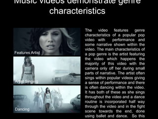 Music videos demonstrate genre
         characteristics

                  The     video     features    genre
                  characteristics of a popular pop
                  video with       performance and
                  some narrative shown within the
                  video. The main characteristics of
Features Artist   a pop genre is the artist featuring
                  the video which happens the
                  majority of this video with the
                  camera only off her during small
                  parts of narrative. The artist often
                  sings within popular videos giving
Artist Singing    a sense of performance and there
                  is often dancing within the video.
                  It has both of these as she sings
                  throughout the video and a dance
                  routine is incorporated half way
                  through the video and in the fight
Dancing           scene towards the end, done
                  using ballet and dance. So this
 