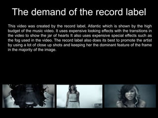 The demand of the record label
This video was created by the record label, Atlantic which is shown by the high
budget of the music video. It uses expensive looking effects with the transitions in
the video to show the jar of hearts It also uses expensive special effects such as
the fog used in the video. The record label also does its best to promote the artist
by using a lot of close up shots and keeping her the dominant feature of the frame
in the majority of the image.
 