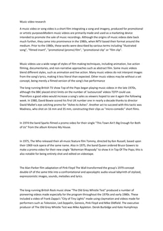Music video research

A music video or song video is a short film integrating a song and imagery, produced for promotional
or artistic purposesModern music videos are primarily made and used as a marketing device
intended to promote the sale of music recordings. Although the origins of music videos date back
much further, they came into prominence in the 1980s, when MTV based their format around the
medium. Prior to the 1980s, these works were described by various terms including "illustrated
song", "filmed insert", "promotional (promo) film", "promotional clip" or "film clip".



Music videos use a wide range of styles of film making techniques, including animation, live action
filming, documentaries, and non-narrative approaches such as abstract film. Some music videos
blend different styles, such as animation and live action. Many music videos do not interpret images
from the song's lyrics, making it less literal than expected. Other music videos may be without a set
concept, being merely a filmed version of the song's live performance

The long-running British TV show Top of the Pops began playing music videos in the late 1970s,
although the BBC placed strict limits on the number of 'outsourced' videos TOTP could use.
Therefore a good video would increase a song's sales as viewers hoped to see it again the following
week. In 1980, David Bowie scored his first UK number one in nearly a decade thanks to director
David Mallet's eye catching promo for "Ashes to Ashes". Another act to succeed with this tactic was
Madness, who shot on 16 mm and 35 mm, constructing their clips as "micro-comedic" short films.



In 1974 the band Sparks filmed a promo video for their single "This Town Ain't Big Enough for Both
of Us" from the album Kimono My House.



In 1975, The Who released their all-music feature film Tommy, directed by Ken Russell, based upon
their 1969 rock opera of the same name. Also in 1975, the band Queen ordered Bruce Gowers to
make a promo video for their new single "Bohemian Rhapsody" to show it in Top Of The Pops; this is
also notable for being entirely shot and edited on videotape.



The Alan Parker film adaptation of Pink Floyd The Wall transformed the group's 1979 concept
double-LP of the same title into a confrontational and apocalyptic audio-visual labyrinth of stylized,
expressionistic images, sounds, melodies and lyrics.



The long-running British Rock music show "The Old Grey Whistle Test" produced a number of
pioneering videos made especially for the program throughout the 1970s and early 1980s. These
included a video of Frank Zappa's "City of Tiny Lights" made using claymation and videos made for
performers such as Television, Led Zeppelin, Genesis, Pink Floyd and Mike Oldfield. The executive
producer of The Old Grey Whistle Test was Mike Appleton. Derek Burbidge and Kate Humphreys
 