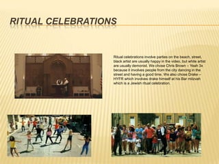 RITUAL CELEBRATIONS


                  Ritual celebrations involve parties on the beach, street,
                  black artist are usually happy in the video, but white artist
                  are usually demonist. We chose Chris Brown – Yeah 3x
                  because it involves people from the city dancing in the
                  street and having a good time. We also chose Drake –
                  HYFR which involves drake himself at his Bar mitzvah
                  which is a Jewish ritual celebration.
 