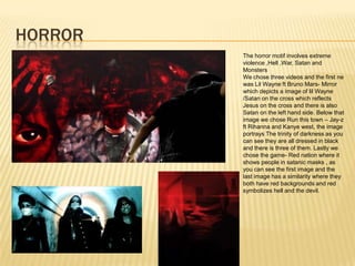 HORROR
         The horror motif involves extreme
         violence ,Hell ,War, Satan and
         Monsters
         We chose three videos and the first ne
         was Lil Wayne ft Bruno Mars- Mirror
         which depicts a image of lil Wayne
         /Satan on the cross which reflects
         Jesus on the cross and there is also
         Satan on the left hand side. Below that
         image we chose Run this town – Jay-z
         ft Rihanna and Kanye west, the image
         portrays The trinity of darkness as you
         can see they are all dressed in black
         and there is three of them. Lastly we
         chose the game- Red nation where it
         shows people in satanic masks , as
         you can see the first image and the
         last image has a similarity where they
         both have red backgrounds and red
         symbolizes hell and the devil.
 